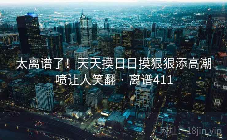 太离谱了！天天摸日日摸狠狠添高潮喷让人笑翻 · 离谱411