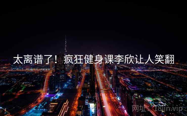 太离谱了！疯狂健身课李欣让人笑翻
