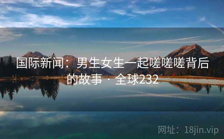 国际新闻：男生女生一起嗟嗟嗟背后的故事 · 全球232
