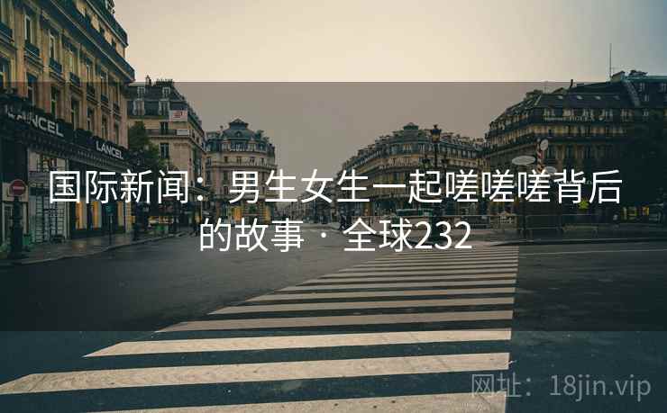 国际新闻：男生女生一起嗟嗟嗟背后的故事 · 全球232  第2张
