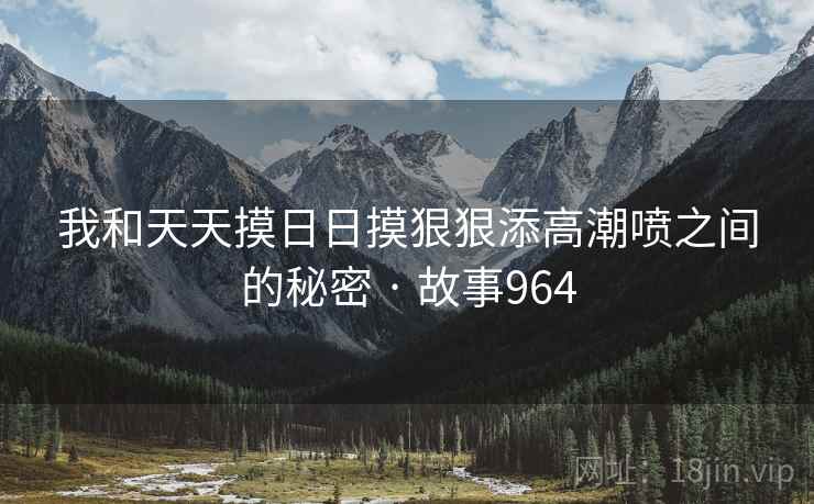 我和天天摸日日摸狠狠添高潮喷之间的秘密 · 故事964
