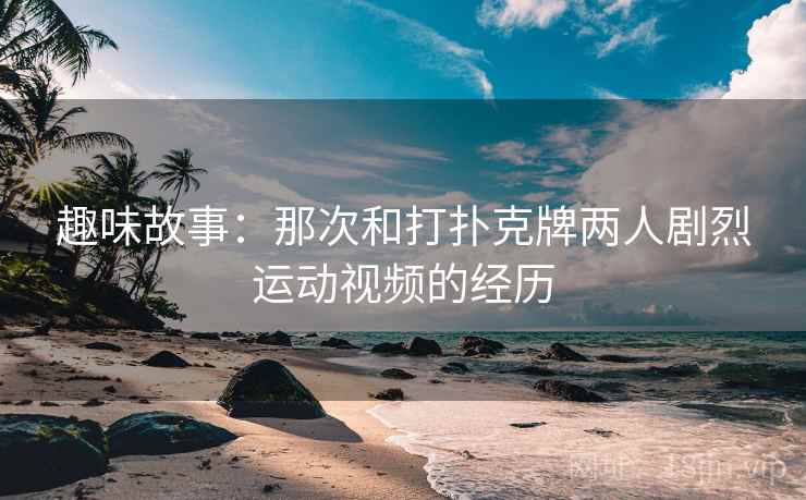 趣味故事：那次和打扑克牌两人剧烈运动视频的经历  第1张