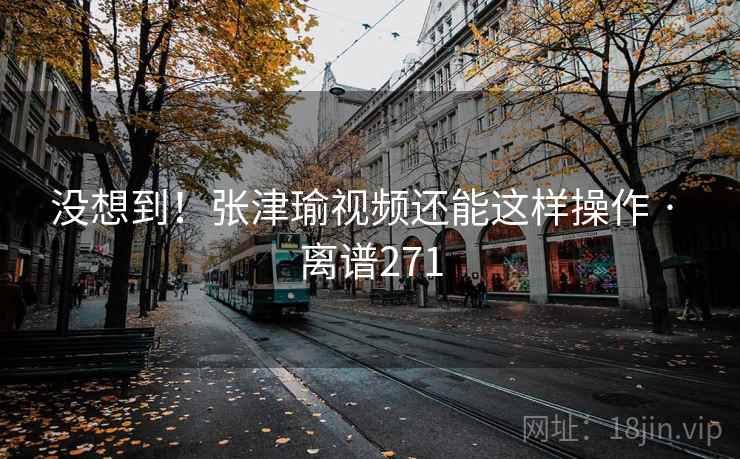 没想到！张津瑜视频还能这样操作 · 离谱271  第2张