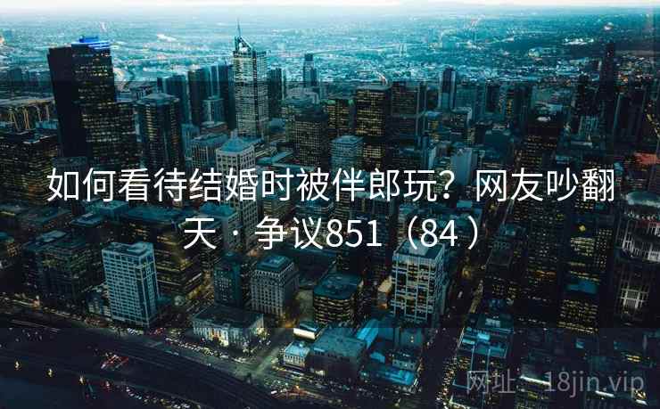 如何看待结婚时被伴郎玩？网友吵翻天 · 争议851（84 ）  第2张